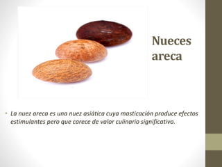 Nueces
areca
• La nuez areca es una nuez asiática cuya masticación produce efectos
estimulantes pero que carece de valor culinario significativo.
 