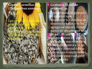  Girasol, semillas de
(Helianthus annuus)
43
 Las semillas sirven para
producir aceite, pero
también se comen
tostadas y saladas como
tentempié, o en panes y
pasteles.
 Gomasio (ó sal de
sésamo) 32
 Para preparar el gomasio,
se muelen muy
finamente las semillas de
sésamo tostadas y se les
agrega sal marina (cinco
partes de sésamo por una
de sal). Se usa
extensamente en Japón y
en la dieta macrobiótica,
como alternativa a la sal.
Su sabor anuezado hace
que sea un complemento
delicioso para cualquier
plato salado.
 