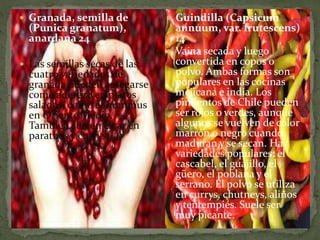  Granada, semilla de
(Punica granatum),
anardana 24
 Las semillas secas de las
cuatro variedades de
granada pueden agregarse
como aderezo en platos
salados, como el hummus
en Oriente Medio.
También suelen estar en
parathas y currys.
 Guindilla (Capsicum
annuum, var. frutescens)
14
 Vaina secada y luego
convertida en copos o
polvo. Ambas formas son
populares en las cocinas
mejicana e india. Los
pimientos de Chile pueden
ser rojos o verdes, aunque
algunos se vuelven de color
marrón o negro cuando
maduran y se secan. Hay
variedades populares: el
cascabel, el guajillo, el
güero, el poblana y el
serrano. El polvo se utiliza
en currys, chutneys, aliños
y tentempiés. Suele ser
muy picante.
 