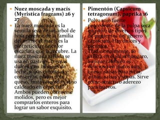  Nuez moscada y macís
(Myristica fragrans) 26 y
27
 La nuez moscada es la
semilla seca de un árbol de
hoja perenne de la familia
del mirto; el macís es la
piel reticular de color
escarlata que la recubre. La
nuez moscada rallada se
usa en pasteles, cremas
dulces y en budines de
leche, sopas cremosas y
conservas, platos con
queso, fruta estofada y vino
caldeado en especias.
Ambos pueden obtenerse
molidos, pero es mejor
comprarlos enteros para
lograr un sabor exquisito.
 Pimentón (Capsicum
tetragonum), paprika 16
 Polvo rojo fuerte
procedente de la pulpa seca
en polvo de diversos tipos
de pimientos del género
capsicum. Hay dulces y
picantes.
Tradicionalmente, se
utiliza en el julas húngaro,
aunque también es
delicioso en platos con
queso, salsas para picar,
aliños, salsas y sopas. Sirve
como atractivo aderezo
para huevos.
 