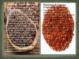  Pimienta (Piper nigrum) 18
 Es la pimienta negra corriente
que utilizamos en la mesa. Se
obtiene en forma de granos
enteros verdes, negros o
blanco. Los granos o bayas
verdes, una vez secados al sol,
se vuelven negros. Los granos
blancos son granos verdes que
se han dejado madurar
completamente. Los granos
verdes tienen un sabor fresco
y penetrante, y suelen
venderse encurtidos en
salmuera. Las pimientas
negra y blanca tienen un
gusto parecido, pero la negra
es más penetrante. La
pimienta se puede usar en
prácticamente todos los
platos salados.
 Pimienta de Cayena
(Capsicum annum) 13
 Las vainas secas de la
guindilla producen esta
especia acre y picante, aunque
el polvo que se comercializa
suele incorporar otras
especias. Es muy picante y
conviene usarlo con
moderación. Se utiliza en
salsas, sopas o estofados.
Combina bien con el queso
cocido.
 
