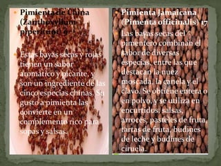  Pimienta de China
(Zanthoxyllum
piperitum) 9
 Estas bayas secas y rojas
tienen un sabor
aromático y picante, y
son un ingrediente de las
cinco especias chinas. Su
gusto a pimienta las
convierte en un
complemento rico para
sopas y salsas.
 Pimienta Jamaicana
(Pimenta officinalis) 17
 Las bayas secas del
pimentero combinan el
sabor de diversas
especias, entre las que
destacan la nuez
moscada, la canela y el
clavo. Se obtiene entera o
en polvo, y se utiliza en
encurtidos, salsas,
arroces, pasteles de fruta,
tartas de fruta, budines
de leche y budines de
ciruela.
 