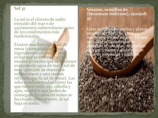  Sal 37
 La sal es el cloruro de sodio
extraído del mar o de
yacimientos subterráneos y uno
de los condimentos más
tradicionales.
Existen muchos tipos: sal de
mesa (comercializada con
ingredientes añadidos, para
evitar que se endurezca); sal
marina (cristales que se obtienen
evaporando agua de mar); sal de
roca (procede de depósitos
subterráneos y está menos
refinada que la sal de mesa). Las
sales condimentadas, como las
que tienen yodo, ajo, cebolla y
apio, también son fáciles de
conseguir. En años recientes se
ha creado otra variante, la sal
baja en sodio.
 Sésamo, semillas de
(Sesamum indicum), ajonjolí
33
 Estas semillas pequeñas y planas
pueden ser blancas, cremas,
marrones, rojas o negras. Tienen
un sabor anuezado que se
potencia al tostarlas; se pueden
agregar a panes y pasteles, y se
usan en ensaladas y galletas.

 