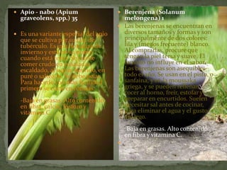  Apio - nabo (Apium
graveolens, spp.) 35
 Es una variante especial del apio
que se cultiva por su raíz de
tubérculo. Es una hortaliza de
invierno y está en su punto
cuando está terso. Se puede
comer crudo en ensaladas,
escaldado, al vapor, hervido, en
puré o salteado. Se debe pelar.
Para hacerlo con más facilidad
primero se corta en rodajas.
-Bajo en grasas. Alto contenido
en fibra, calcio, fósforo y
vitamina C.
 Berenjena (Solanum
melongena) 1
 Las berenjenas se encuentran en
diversos tamaños y formas y son
principalmente de dos colores:
lila y (menos frecuente) blanco.
Al comprarlas, procure que
tengan la piel tersa y suave. El
tamaño no influye en el sabor.
Las berenjenas son asequibles
todo el año. Se usan en el pisto, o
sanfaina, y en la moussaka
griega, y se pueden rellenar,
cocer al horno, freír, estofar y
preparar en encurtidos. Suelen
necesitar sal antes de cocinar,
para eliminar el agua y el gusto
amargo.
-Baja en grasas. Alto contenido
en fibra y vitamina C.

 