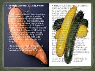  Boniato (Ipomea batata), batata
28
 Pese a su nombre, no tiene ninguna
relación con la papa, aunque sea de
aspecto parecido y se use de forma
similar. La piel de los boniatos, que
se consiguen de otoño a primavera,
puede ser blanca o rojiza. Son muy
populares en la cocina sudamericana
y se pueden hervir, cocer al vapor o a
la cazuela, usar en platos dulces y
tartas, o asados con piel y servidos
como guarnición. No hará falta
quitarles la piel a menos que sea
muy dura.
-Bajo en grasas. Alto contenido en
caroteno, ácido fólico, ácido
pantoténico, vitaminas B6, C y E.
 Calabacín, calabazas (Cucúrbita,
ssp.) 9, 30, 31, 32 y 33.
 Son parte de la gran familia que
incluye el calabacín (de distintas
variedades según la época de la
cosecha), las calabazas y los
chayotes. Se obtienen en verano y en
otoño, aunque algunas se pueden
conseguir en invierno. Se suele
distinguir entre calabaza de verano y
calabaza de invierno. Tienen un
sabor algo soso y acuoso y se pueden
rellenar, cocer al vapor, saltear o
cocer en el horno. Otros tipos de
calabaza son la calabaza de culebra o
cohombro largo, la calabaza de
peregrino, la karela, la calabaza
bonetera, la calabaza amarilla, la
coloquíntida o el pepinillo amargo,
el tinduri, la calabaza blanca o de
China, la calabaza esponjilla o lufa, y
la calabaza de San Roque.
-Bajas en grasas. Alto contenido en
caroteno, biotina y vitamina C.
 