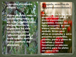  Algarroba (Ceratonia
siliqua) 2
 Vaina de color marrón
oscuro, originaria de
un árbol mediterráneo.
Recientemente la
algarroba ha sido
reconocida como
"alimento natural" y
suele usarse molida
como sustituto del
chocolate.
 Amapola, semillas de
(Papaver somniferum)
38
 Las semillas de la flor de la
amapola tienen sabor y
aroma anuezados y
agradables. Existen dos
tipos principales: de color
blanco/ amarillo y gris
azulado. Sirven para
aliños en ensaladas y están
presentes en pastelillos,
pasteles, panes y platos de
hortalizas y huevos.
Constituyen un aderezo
atractivo para los platos
con queso y los
tentempiés.
 
