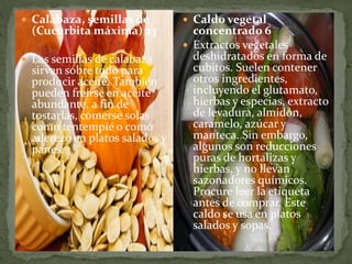  Calabaza, semillas de
(Cucúrbita máxima) 23
 Las semillas de calabaza
sirven sobre todo para
producir aceite. También
pueden freírse en aceite
abundante, a fin de
tostarlas, comerse solas
como tentempié o como
aderezo en platos salados y
panes.
 Caldo vegetal
concentrado 6
 Extractos vegetales
deshidratados en forma de
cubitos. Suelen contener
otros ingredientes,
incluyendo el glutamato,
hierbas y especias, extracto
de levadura, almidón,
caramelo, azúcar y
manteca. Sin embargo,
algunos son reducciones
puras de hortalizas y
hierbas, y no llevan
sazonadores químicos.
Procure leer la etiqueta
antes de comprar. Este
caldo se usa en platos
salados y sopas.
 