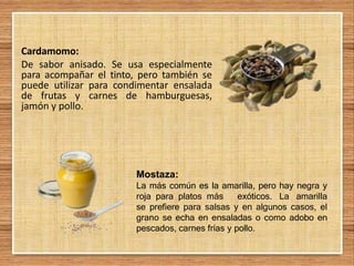 Cardamomo:
De sabor anisado. Se usa especialmente
para acompañar el tinto, pero también se
puede utilizar para condimentar ensalada
de frutas y carnes de hamburguesas,
jamón y pollo.
Mostaza:
La más común es la amarilla, pero hay negra y
roja para platos más exóticos. La amarilla
se prefiere para salsas y en algunos casos, el
grano se echa en ensaladas o como adobo en
pescados, carnes frías y pollo.
 