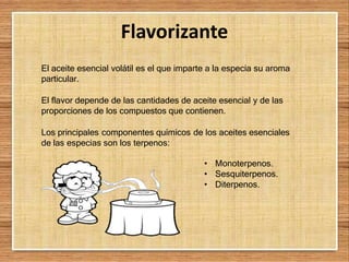 Flavorizante
El aceite esencial volátil es el que imparte a la especia su aroma
particular.
El flavor depende de las cantidades de aceite esencial y de las
proporciones de los compuestos que contienen.
Los principales componentes químicos de los aceites esenciales
de las especias son los terpenos:
• Monoterpenos.
• Sesquiterpenos.
• Diterpenos.
 