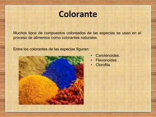 Colorante
Muchos tipos de compuestos coloreados de las especias se usan en el
proceso de alimentos como colorantes naturales.
Entre los colorantes de las especias figuran:
• Carotenoides.
• Flavonoides .
• Clorofila.
 