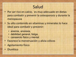 Salud
• Por ser rico en calcio, es muy adecuado en dietas
para combatir y prevenir la osteoporosis y durante la
menopausia
• Su alto contenido en vitaminas y minerales lo hace
ideal para combatir y prevenir:
• anemia, anorexia,
• debilidad general, fatiga,
• cansancio físico y mental.
• Favorece la menstruación y alivia cólicos
• Agotamiento físico
• Diurético
 