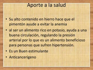 Aporte a la salud
• Su alto contenido en hierro hace que el
pimentón ayude a evitar la anemia
• al ser un alimento rico en potasio, ayuda a una
buena circulación, regulando la presión
arterial por lo que es un alimento beneficioso
para personas que sufren hipertensión.
• Es un Buen estimulante
• Anticancerígeno
 