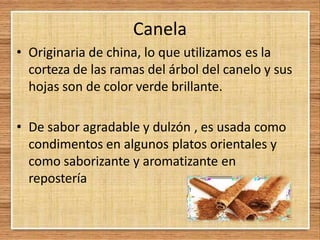 Canela
• Originaria de china, lo que utilizamos es la
corteza de las ramas del árbol del canelo y sus
hojas son de color verde brillante.
• De sabor agradable y dulzón , es usada como
condimentos en algunos platos orientales y
como saborizante y aromatizante en
repostería
 