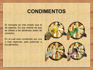 El concepto es más amplio que el
de especia. Es una mezcla de que
se añade a los alimentos antes de
comerlos.
En el cual esta constituido por una
o mas especias, para potenciar a
los alimentos.
CONDIMENTOS
 