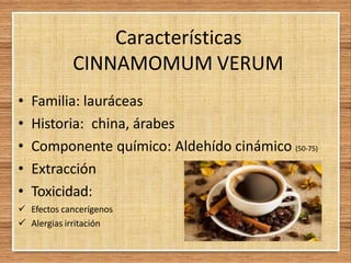 Características
CINNAMOMUM VERUM
• Familia: lauráceas
• Historia: china, árabes
• Componente químico: Aldehído cinámico (50-75)
• Extracción
• Toxicidad:
 Efectos cancerígenos
 Alergias irritación
 