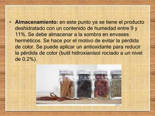 • Almacenamiento: en este punto ya se tiene el producto
deshidratado con un contenido de humedad entre 9 y
11%. Se debe almacenar a la sombra en envases
herméticos. Se hace por el motivo de evitar la pérdida
de color. Se puede aplicar un antioxidante para reducir
la pérdida de color (butil hidroxianisol rociado a un nivel
de 0.2%).
 