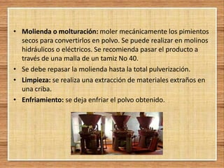 • Molienda o molturación: moler mecánicamente los pimientos
secos para convertirlos en polvo. Se puede realizar en molinos
hidráulicos o eléctricos. Se recomienda pasar el producto a
través de una malla de un tamiz No 40.
• Se debe repasar la molienda hasta la total pulverización.
• Limpieza: se realiza una extracción de materiales extraños en
una criba.
• Enfriamiento: se deja enfriar el polvo obtenido.
 