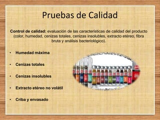 Pruebas de Calidad
Control de calidad: evaluación de las características de calidad del producto
(color, humedad, cenizas totales, cenizas insolubles, extracto etéreo, fibra
bruta y análisis bacteriológico).
• Humedad máxima
• Cenizas totales
• Cenizas insolubles
• Extracto etéreo no volátil
• Criba y envasado
 
