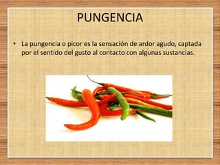 PUNGENCIA
• La pungencia o picor es la sensación de ardor agudo, captada
por el sentido del gusto al contacto con algunas sustancias.
 