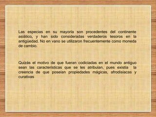 Las especias en su mayoría son procedentes del continente
asiático, y han sido consideradas verdaderos tesoros en la
antigüedad. No en vano se utilizaron frecuentemente como moneda
de cambio.
Quizás el motivo de que fueran codiciadas en el mundo antiguo
sean las características que se les atribuían, pues existía la
creencia de que poseían propiedades mágicas, afrodisíacas y
curativas
 