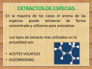 EXTRACTOS DE ESPECIAS
En la mayoría de los casos el aroma de las
especias puede extraerse de forma
concentrada y utilizarse para aromatizar.
Los tipos de extracto mas utilizados en la
actualidad son:
• ACEITES VOLATILES
• OLEORRESINAS
 