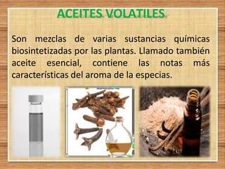 ACEITES VOLATILES
Son mezclas de varias sustancias químicas
biosintetizadas por las plantas. Llamado también
aceite esencial, contiene las notas más
características del aroma de la especias.
 