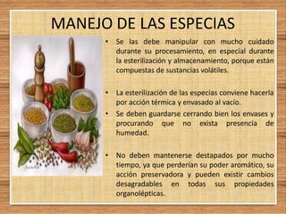 MANEJO DE LAS ESPECIAS
• Se las debe manipular con mucho cuidado
durante su procesamiento, en especial durante
la esterilización y almacenamiento, porque están
compuestas de sustancias volátiles.
• La esterilización de las especias conviene hacerla
por acción térmica y envasado al vacío.
• Se deben guardarse cerrando bien los envases y
procurando que no exista presencia de
humedad.
• No deben mantenerse destapados por mucho
tiempo, ya que perderían su poder aromático, su
acción preservadora y pueden existir cambios
desagradables en todas sus propiedades
organolépticas.
 