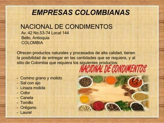 EMPRESAS COLOMBIANAS
NACIONAL DE CONDIMENTOS
Av. 42 No.53-74 Local 144
Bello, Antioquia
COLOMBIA
Ofrecen productos naturales y procesados de alta calidad, tienen
la posibilidad de entregar en las cantidades que se requiera, y al
sitio de Colombia que requiera los siguientes productos:
– Comino grano y molido
– Sal con ajo
– Linaza molida
– Color
– Canela
– Tomillo
– Orégano
– Laurel
 