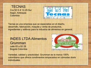 TECNAS
Cra 50 G # 12-29 Sur
Itagüí, Antioquia
Colombia
Tecnas es una empresa que se especializa en el diseño,
desarrollo, fabricación, maquila y venta de productos,
ingredientes y aditivos para la industria de alimentos en general.
INDES LTDA Alimentos
Grumman
calle 65 a 93 28
Bogotá Colombia
Variedad, calidad y practicidad. Grumman es la marca 100%
colombiana que ofrece condimentos empacados en cómodas dosis
individuales.
 