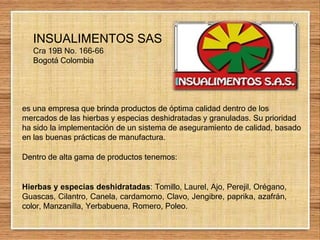 INSUALIMENTOS SAS
Cra 19B No. 166-66
Bogotá Colombia
es una empresa que brinda productos de óptima calidad dentro de los
mercados de las hierbas y especias deshidratadas y granuladas. Su prioridad
ha sido la implementación de un sistema de aseguramiento de calidad, basado
en las buenas prácticas de manufactura.
Dentro de alta gama de productos tenemos:
Hierbas y especias deshidratadas: Tomillo, Laurel, Ajo, Perejil, Orégano,
Guascas, Cilantro, Canela, cardamomo, Clavo, Jengibre, paprika, azafrán,
color, Manzanilla, Yerbabuena, Romero, Poleo.
 
