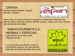 ZAFRAN
KM 39 Autopista Medellín - Bogotá
Marinilla , Antioquia
Zafrán tiene un amplio portafolio de especias es diferentes presentaciones,
además salsas, aderezos, adobos, bebidas en polvo, bases, entre otros; ofrecen
altos estándares de calidad.
SABHA GOURMETE E.U
HIERBAS Y ESPECIAS
Calle 60A No 3A-44 Oficina 202
Bogotá Colombia
es una empresa que prepara, empaca y
comercializa especias, té y sazonadores
originarios de diferentes partes del mundo.
 