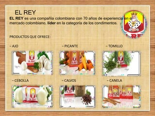 EL REY
EL REY es una compañía colombiana con 70 años de experiencia en el
mercado colombiano, líder en la categoría de los condimentos.
PRODUCTOS QUE OFRECE:
− AJO − PICANTE − TOMILLO
− CEBOLLA − CALVOS − CANELA
 
