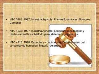 • NTC 3288: 1997, Industria Agrícola. Plantas Aromáticas. Nombres
Comunes.
• NTC 4236: 1997, Industria Agrícola. Especias, condimentos y
hierbas aromáticas. Método para determinar impurezas.
• NTC 4418: 1998, Especias y condimentos. Determinación del
contenido de humedad. Método de arrastre.
 