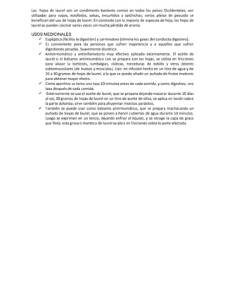 Las hojas de laurel son un condimento bastante común en todos los países Occidentales; son
utilizadas para sopas, estofados, salsas, encurtidos y salchichas; varios platos de pescado se
benefician del uso de hojas de laurel. En contraste con la mayoría de especias de hoja, las hojas de
laurel se pueden cocinar varias veces sin mucha pérdida de aroma.

USOS MEDICINALES
    Eupéptico (facilita la digestión) y carminativo (elimina los gases del conducto digestivo).
    Es conveniente para las personas que sufren inapetencia y a aquellos que sufren
     digestiones pesadas. Suavemente diurético.
    Aniterreumático y antiinflamatorio muy efectivo aplicado externamente. El aceite de
     laurel o el bálsamo antirreumático con se prepara con las hojas, se utiliza en fricciones
     para aliviar la tortícolis, lumbalgias, ciáticas, torceduras de tobillo y otros dolores
     osteomusculares (de huesos y músculos). Uso: en infusión hecha en un litro de agua y de
     20 a 30 gramos de hojas de laurel, a la que se puede añadir un puñado de frutos maduros
     para obtener mayor efecto.
    Como aperitivo se toma una taza 10 minutos antes de cada comida, y como digestivo, una
     taza después de cada comida.
    Externamente se usa el aceite de laurel, que se prepara dejando macerar durante 10 días
     al sol, 30 gramos de hojas de laurel en un litro de aceite de oliva; se aplica en loción sobre
     la parte dolorida; sirve también para ahuyentar insectos parásitos.
    También se puede usar como bálsamo antirreumático, que se prepara machacando un
     puñado de bayas de laurel, que se ponen a hervir cubiertas de agua durante 10 minutos.
     Luego se exprimen en un lienzo, dejando enfriar el líquido, y se recoge la capa de grasa
     que flota; esta grasa o manteca de laurel se plica en fricciones sobre la parte afectada.
 