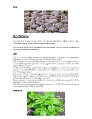 AJO




PROCEDENCIA
El ajo nace en el antiguo Turkestán (límite entre China y Afganistán e Irán) desde donde viaja a
China, India, norte de Europa y las márgenes del Mediterráneo.

El motivo de tal difusión fue su utilidad como conservante de la carne y el pescado su reducción de
tamaño y la facilidad para almacenarlo.

USO
El ajo es uno de los vegetales curativos más importantes y en los últimos años se han conocido sus
propiedades, virtudes preventivas y curativas en distintas enfermedades.
El ajo es excelente para las vías respiratorias por lo que se recomienda su consumo en invierno. Se
usa para eliminar parásitos y en estos casos el jugo es uno de los mejores remedios aún en las
especies difíciles de expulsar.
Es estimulante, diurético y expectorante, ayuda a quienes padecen de ácido úrico y actúa como
protector en la calcificación de las arterias. Previene la hipertensión y la mala circulación, ya que
tiene efectos hipotensores.
El ajo ayuda a eliminar residuos del organismo, sus enzimas favorecen una buena síntesis de los
ácidos grasos, ayudando a bajar el colesterol malo o LDL. Tiene un alto contenido de fósforo y de
azufre y por eso destaca como sedante para los nervios.
Aunque todavía se encuentra en estudio, los compuestos azufrados son responsables de las
propiedades medicinales y antibióticas.
Estos fitonutrientes azufrados se concentran principalmente en el bulbo. Aconsejan comerlo crudo
ya que cocido pierde el 90% de su efectividad

ALBAHACA
 