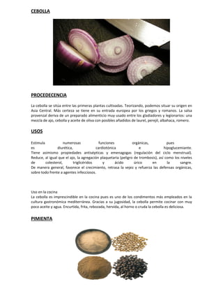 CEBOLLA




PROCEDECENCIA

La cebolla se sitúa entre las primeras plantas cultivadas. Teorizando, podemos situar su origen en
Asia Central. Más certeza se tiene en su entrada europea por los griegos y romanos. La salsa
provenzal deriva de un preparado alimenticio muy usado entre los gladiadores y legionarios: una
mezcla de ajo, cebolla y aceite de oliva con posibles añadidos de laurel, perejil, albahaca, romero.

USOS

Estimula             numerosas             funciones           orgánicas,           pues
es              diurética,               cardiotónica              e              hipoglucemiante.
Tiene asimismo propiedades antisépticas y emenagogas (regulación del ciclo menstrual).
Reduce, al igual que el ajo, la agregación plaquetaria (peligro de trombosis), así como los niveles
de       colesterol,       triglicéridos     y       ácido      úrico     en        la      sangre.
De manera general, favorece el crecimiento, retrasa la vejez y refuerza las defensas orgánicas,
sobre todo frente a agentes infecciosos.



Uso en la cocina
La cebolla es imprescindible en la cocina pues es uno de los condimentos más empleados en la
cultura gastronómica mediterránea. Gracias a su jugosidad, la cebolla permite cocinar con muy
poco aceite y agua. Encurtida, frita, rebozada, hervida, al horno o cruda la cebolla es deliciosa.


PIMIENTA
 