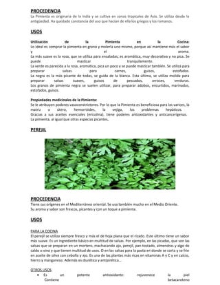 PROCEDENCIA
La Pimienta es originaria de la India y se cultiva en zonas tropicales de Asia. Se utiliza desde la
antigüedad. Ha quedado constancia del uso que hacían de ella los griegos y los romanos.

USOS
Utilización           de           la           Pimienta           en           la           Cocina:
Lo ideal es comprar la pimienta en grano y molerla uno mismo, porque así mantiene más el sabor
y                                              el                                            aroma.
La más suave es la rosa, que se utiliza para ensaladas, es aromática, muy decorativa y no pica. Se
puede                         masticar                        tranquilamente.
La verde es parecida a la rosa, aromática, pica un poco y se puede masticar también. Se utiliza para
preparar            salsas            para            carnes,           guisos,         estofados.
La negra es la más picante de todas, se guida de la blanca. Esta última, se utiliza molida para
preparar       salsas      suaves,      guisos       de       pescados,      arroces,    verduras.
Los granos de pimienta negra se suelen utilizar, para preparar adobos, encurtidos, marinadas,
estofados, guisos.

Propiedades medicinales de la Pimienta:
Se le atribuyen poderes vasoconstrictores. Por lo que la Pimienta es beneficiosa para las varices, la
matriz      o     útero,    hemorróides,      la   vejiga,    los    problemas      hepáticos.
Gracias a sus aceites esenciales (ericolina), tiene poderes antioxidantes y anticancerígenas.
La pimienta, al igual que otras especias picantes,

PEREJIL




PROCEDENCIA
Tiene sus orígenes en el Mediterráneo oriental. Se usa también mucho en el Medio Oriente.
Su aroma y sabor son frescos, picantes y con un toque a pimienta.

USOS

PARA LA COCINA
El perejil se utiliza siempre fresco y más el de hoja plana que el rizado. Este último tiene un sabor
más suave. Es un ingrediente básico en multitud de salsas. Por ejemplo, en las picadas, que son las
salsas que se preparan en un mortero, machacando ajo, perejil, pan tostado, almendras y algo de
caldo o vino y que tienen multitud de usos. O en las salsas para la pasta en donde se corta y se frie
en aceite de oliva con cebolla y ajo. Es una de las plantas más ricas en vitaminas A y C y en calcio,
hierro y manganeso. Además es diurética y antipirética…

OTROS USOS
   • Es         un           potente         antioxidante:         rejuvenece          la       piel
       Contiene                                                                        betacaroteno
 