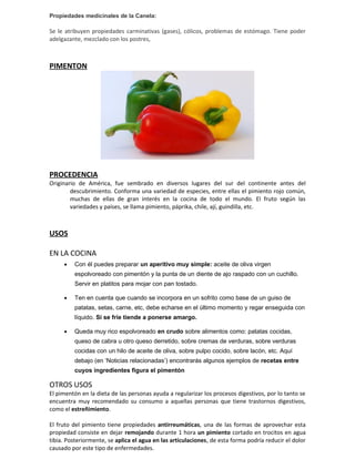 Propiedades medicinales de la Canela:

Se le atribuyen propiedades carminativas (gases), cólicos, problemas de estómago. Tiene poder
adelgazante, mezclado con los postres,



PIMENTON




PROCEDENCIA
Originario de América, fue sembrado en diversos lugares del sur del continente antes del
        descubrimiento. Conforma una variedad de especies, entre ellas el pimiento rojo común,
        muchas de ellas de gran interés en la cocina de todo el mundo. El fruto según las
        variedades y países, se llama pimiento, páprika, chile, ají, guindilla, etc.



USOS

EN LA COCINA
     •   Con él puedes preparar un aperitivo muy simple: aceite de oliva virgen
         espolvoreado con pimentón y la punta de un diente de ajo raspado con un cuchillo.
         Servir en platitos para mojar con pan tostado.

     •   Ten en cuenta que cuando se incorpora en un sofrito como base de un guiso de
         patatas, setas, carne, etc, debe echarse en el último momento y regar enseguida con
         líquido. Si se fríe tiende a ponerse amargo.

     •   Queda muy rico espolvoreado en crudo sobre alimentos como: patatas cocidas,
         queso de cabra u otro queso derretido, sobre cremas de verduras, sobre verduras
         cocidas con un hilo de aceite de oliva, sobre pulpo cocido, sobre lacón, etc. Aquí
         debajo (en ‘Noticias relacionadas’) encontrarás algunos ejemplos de recetas entre
         cuyos ingredientes figura el pimentón

OTROS USOS
El pimentón en la dieta de las personas ayuda a regularizar los procesos digestivos, por lo tanto se
encuentra muy recomendado su consumo a aquellas personas que tiene trastornos digestivos,
como el estreñimiento.

El fruto del pimiento tiene propiedades antirreumáticas, una de las formas de aprovechar esta
propiedad consiste en dejar remojando durante 1 hora un pimiento cortado en trocitos en agua
tibia. Posteriormente, se aplica el agua en las articulaciones, de esta forma podría reducir el dolor
causado por este tipo de enfermedades.
 