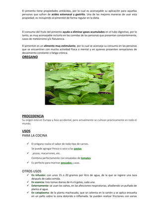 El pimiento tiene propiedades antiácidas, por lo cual es aconsejable su aplicación para aquellas
personas que sufren de acidez estomacal y gastritis. Una de las mejores maneras de usar esta
propiedad, es incluyendo al pimentón de forma regular en la dieta.



El consumo del fruto del pimiento ayuda a eliminar gases acumulados en el tubo digestivo, por lo
tanto, es muy aconsejable incluirlo en las comidas de las personas que presentan constantemente,
casos de meteorismo y/o flatulencia.

El pimentón es un alimento muy estimulante, por lo cual se aconseja su consumo en las personas
que se encuentren con mucha actividad física o mental y en quienes presenten sensaciones de
decaimiento constante o fatiga crónica.
OREGANO




PROCEDENCIA
Su origen está en Europa y Asia accidental, pero actualmente se cultivan prácticamente en todo el
mundo.

USOS
PARA LA COCINA

    El orégano realza el sabor de todo tipo de carnes.
       Se puede agregar fresco o seco a las pastas
       ,pizzas, macarrones, etc.
       Combina perfectamente con ensaladas de tomates
    Es perfecto para marinar pescados y aves.


OTROS USOS
    En infusión: con unos 15 o 20 gramos por litro de agua, de la que se ingiere una taza
     después de cada comida.
    En esencia: tres tomas diarias de 4 a 6 gotas, cada una.
    Externamente: se usan los vahos, en las afecciones respiratorias, añadiendo un puñado de
     planta al agua.
    En cataplasma: de la planta machacada, que se calienta en la sartén y se aplica envuelta
     en un paño sobre la zona dolorida o inflamada. Se pueden realizar fricciones con varias
 