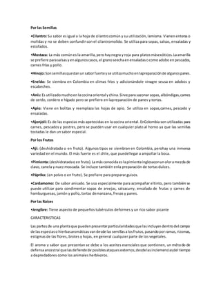 Por las Semillas
•Cilantro: Su sabor esigual a la hoja de cilantrocomún y su utilización,lamisma. Vienenenteraso
molidas y no se deben confundir con el cilantromolido. Se utiliza para sopas, salsas, ensaladas y
estofados.
•Mostaza: La más comúnes la amarilla,perohaynegra y roja para platosmásexóticos. Laamarilla
se prefiere parasalsasy enalgunoscasos, el granoseechaenensaladasocomoadoboenpescados,
carnes frías y pollo.
•Hinojo:Sonsemillasquedanunsaborfuerteyse utilizamuchoenlapreparaciónde algunospanes.
•Eneldo: Se siembra en Colombia en climas fríos y adicionándole vinagre seusa en adobos y
escabeches.
•Anís: Es utilizado muchoenlacocinaoriental y china. Sirve parasazonarsopas,albóndigas,carnes
de cerdo, cordero e hígado pero se prefiere en lapreparación de panes y tortas.
•Apio: Viene en bolitas y reemplaza las hojas de apio. Se utiliza en sopas,carnes, pescado y
ensaladas.
•Ajonjolí: Es de las especias más apetecidas en la cocina oriental. EnColombia son utilizadas para
carnes, pescados y postres, pero se pueden usar en cualquier plato al horno ya que las semillas
tostadas le dan un sabor especial.
Por los Frutos
•Ají: (deshidratado o en fruto). Algunos tipos se siembran en Colombia, perohay una inmensa
variedad en el mundo. El más fuerte es el chile, que puedellegar a ampollar la boca.
•Pimienta:(deshidratadaoenfruto). Lamásconocidaeslapimientainglesaconunoloramezcla de
clavo, canela y nuez moscada. Se incluye también enla preparación de tortas dulces.
•Páprika: (en polvo o en fruto). Se prefiere para preparar guisos.
•Cardamomo: De sabor anisado. Se usa especialmente para acompañar eltinto, pero también se
puede utilizar para condimentar sopas de arvejas, salsacurry, ensalada de frutas y carnes de
hamburguesas, jamón y pollo, tortas demanzana, fresas y panes.
Por las Raíces
•Jengibre: Tiene aspecto de pequeños tubérculos deformes y un rico sabor picante
CARACTERISTICAS
Las partesde una plantaque puedenpresentarparticularidadesque lasincluyandentrodel campo
de lasespeciaso hierbasaromáticasvandesde lassemillasalosfrutos,pasandoporramas,rizomas,
estigmas de las flores, brotes y hojas, en general cualquier parte de los vegetales.
El aroma y sabor que presentan se debe a los aceites esenciales que contienen, un método de
defensaancestral quelasdefiendede posiblesataquesexternos,desdelasinclemenciasdel tiempo
a depredadores como los animales herbívoros.
 