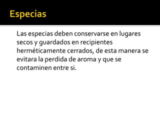 Especias	Las especias deben conservarse en lugares secos y guardados en recipientes herméticamente cerrados, de esta manera se evitara la perdida de aroma y que se contaminen entre si.