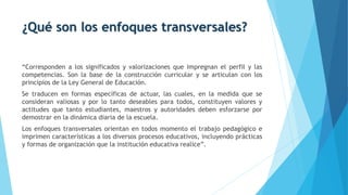 ¿Qué son los enfoques transversales?
“Corresponden a los significados y valorizaciones que impregnan el perfil y las
competencias. Son la base de la construcción curricular y se articulan con los
principios de la Ley General de Educación.
Se traducen en formas específicas de actuar, las cuales, en la medida que se
consideran valiosas y por lo tanto deseables para todos, constituyen valores y
actitudes que tanto estudiantes, maestros y autoridades deben esforzarse por
demostrar en la dinámica diaria de la escuela.
Los enfoques transversales orientan en todos momento el trabajo pedagógico e
imprimen características a los diversos procesos educativos, incluyendo prácticas
y formas de organización que la institución educativa realice”.
 