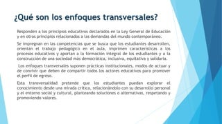 ¿Qué son los enfoques transversales?
Responden a los principios educativos declarados en la Ley General de Educación
y en otros principios relacionados a las demandas del mundo contemporáneo.
Se impregnan en las competencias que se busca que los estudiantes desarrollen,
orientan el trabajo pedagógico en el aula, imprimen características a los
procesos educativos y aportan a la formación integral de los estudiantes y a la
construcción de una sociedad más democrática, inclusiva, equitativa y solidaria.
Los enfoques transversales suponen prácticas institucionales, modos de actuar y
de convivir que deben de compartir todos los actores educativos para promover
el perfil de egreso.
Esta transversalidad pretende que los estudiantes puedan explorar el
conocimiento desde una mirada crítica, relacionándolo con su desarrollo personal
y el entorno social y cultural, planteando soluciones o alternativas, respetando y
promoviendo valores.
 