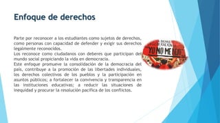 Enfoque de derechos
Parte por reconocer a los estudiantes como sujetos de derechos,
como personas con capacidad de defender y exigir sus derechos
legalmente reconocidos.
Los reconoce como ciudadanos con deberes que participan del
mundo social propiciando la vida en democracia.
Este enfoque promueve la consolidación de la democracia del
país, contribuye a la promoción de las libertades individuales,
los derechos colectivos de los pueblos y la participación en
asuntos públicos; a fortalecer la convivencia y transparencia en
las instituciones educativas; a reducir las situaciones de
inequidad y procurar la resolución pacífica de los conflictos.
 