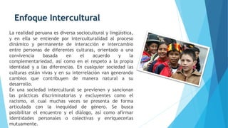 Enfoque Intercultural
La realidad peruana es diversa sociocultural y lingüística,
y en ella se entiende por interculturalidad al proceso
dinámico y permanente de interacción e intercambio
entre personas de diferentes culturas, orientado a una
convivencia basada en el acuerdo y la
complementariedad, así como en el respeto a la propia
identidad y a las diferencias. En cualquier sociedad las
culturas están vivas y en su interrelación van generando
cambios que contribuyen de manera natural a su
desarrollo.
En una sociedad intercultural se previenen y sancionan
las prácticas discriminatorias y excluyentes como el
racismo, el cual muchas veces se presenta de forma
articulada con la inequidad de género. Se busca
posibilitar el encuentro y el diálogo, así como afirmar
identidades personales o colectivas y enriquecerlas
mutuamente.
 
