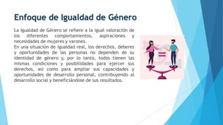 Enfoque de Igualdad de Género
La Igualdad de Género se refiere a la igual valoración de
los diferentes comportamientos, aspiraciones y
necesidades de mujeres y varones.
En una situación de igualdad real, los derechos, deberes
y oportunidades de las personas no dependen de su
identidad de género y, por lo tanto, todos tienen las
mismas condiciones y posibilidades para ejercer sus
derechos, así como para ampliar sus capacidades y
oportunidades de desarrollo personal, contribuyendo al
desarrollo social y beneficiándose de sus resultados.
 