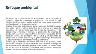 Enfoque ambiental
Se orienta hacia la formación de personas con conciencia crítica y
colectiva sobre la problemática ambiental y la condición del
cambio climático a nivel local y global, así como sobre su relación
con la pobreza y la desigualdad social.
Implica desarrollar prácticas de conservación de la biodiversidad,
del suelo y el aire, el uso sostenible de la energía y el agua, la
valoración de los servicios que nos brinda la naturaleza y los
ecosistemas terrestres y marinos, la promoción de patrones de
producción y consumo responsables y el manejo adecuado de los
residuos sólidos, la promoción de la salud y el bienestar, la
adaptación al cambio climático y la gestión del riesgo de desastres
y, desarrollar estilos de vida saludables y sostenibles.
Contribuye al desarrollo sostenible del país y del planeta, pone
énfasis en satisfacer las necesidades de hoy, sin poner en riesgo las
necesidades de las próximas generaciones, donde las dimensiones
social, económica, cultural y ambiental del desarrollo sostenible
interactúan y toman valor de forma inseparable.
 