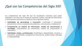 ¿Qué son las Competencias del Siglo XXI?
Las competencias del siglo XXI que los estudiantes necesitan para poder
responder a los retos de un mundo en constante cambio, saturado de información
e infinitamente interactivo se clasifican de la siguiente manera
 Habilidades de aprendizaje e innovación: creatividad e innovación,
pensamiento crítico y resolución de problemas, comunicación y colaboración
 Competencias en materia de información, medios de comunicación y
tecnología: conocimientos de información, medios de comunicación e
informática
 Habilidades vitales y profesionales: flexibilidad y adaptabilidad, iniciativa y
autonomía, sociabilidad y competencia intercultural, productividad, liderazgo
y responsabilidad
 