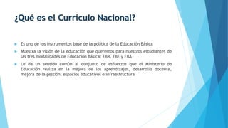 ¿Qué es el Currículo Nacional?
 Es uno de los instrumentos base de la política de la Educación Básica
 Muestra la visión de la educación que queremos para nuestros estudiantes de
las tres modalidades de Educación Básica: EBR, EBE y EBA
 Le da un sentido común al conjunto de esfuerzos que el Ministerio de
Educación realiza en la mejora de los aprendizajes, desarrollo docente,
mejora de la gestión, espacios educativos e infraestructura
 