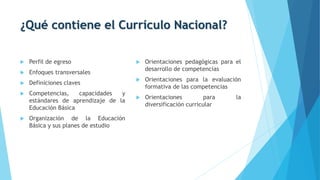 ¿Qué contiene el Currículo Nacional?
 Perfil de egreso
 Enfoques transversales
 Definiciones claves
 Competencias, capacidades y
estándares de aprendizaje de la
Educación Básica
 Organización de la Educación
Básica y sus planes de estudio
 Orientaciones pedagógicas para el
desarrollo de competencias
 Orientaciones para la evaluación
formativa de las competencias
 Orientaciones para la
diversificación curricular
 